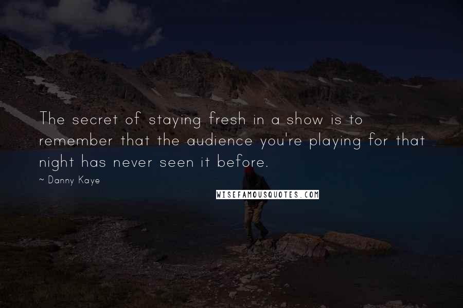 Danny Kaye Quotes: The secret of staying fresh in a show is to remember that the audience you're playing for that night has never seen it before.