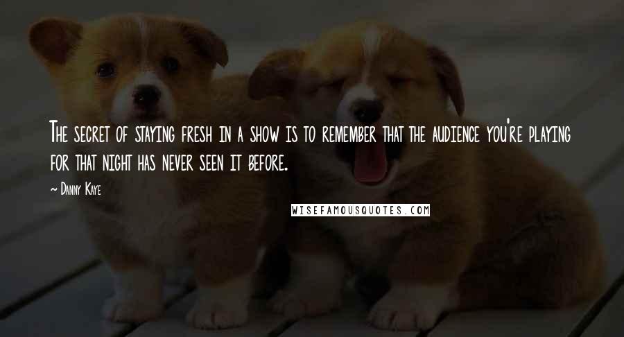 Danny Kaye Quotes: The secret of staying fresh in a show is to remember that the audience you're playing for that night has never seen it before.