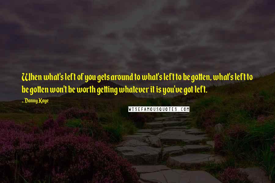 Danny Kaye Quotes: When what's left of you gets around to what's left to be gotten, what's left to be gotten won't be worth getting whatever it is you've got left.