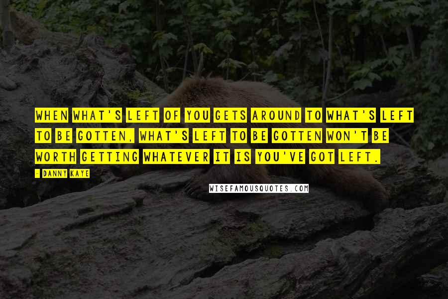 Danny Kaye Quotes: When what's left of you gets around to what's left to be gotten, what's left to be gotten won't be worth getting whatever it is you've got left.
