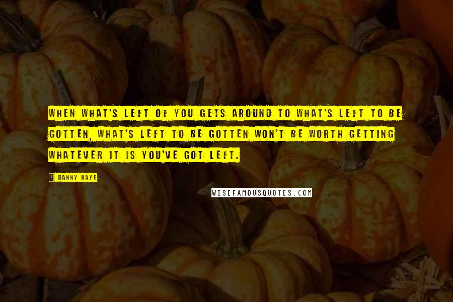 Danny Kaye Quotes: When what's left of you gets around to what's left to be gotten, what's left to be gotten won't be worth getting whatever it is you've got left.