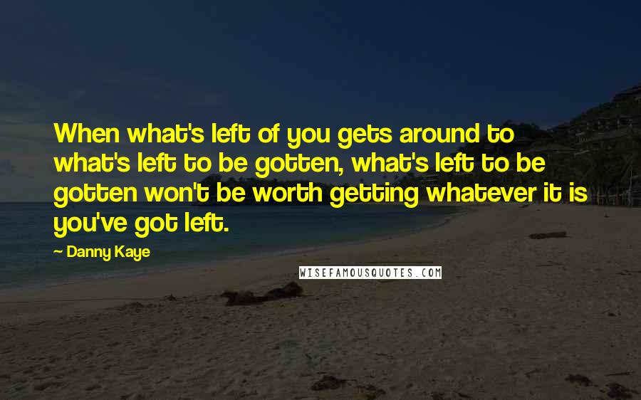 Danny Kaye Quotes: When what's left of you gets around to what's left to be gotten, what's left to be gotten won't be worth getting whatever it is you've got left.