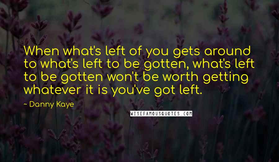 Danny Kaye Quotes: When what's left of you gets around to what's left to be gotten, what's left to be gotten won't be worth getting whatever it is you've got left.