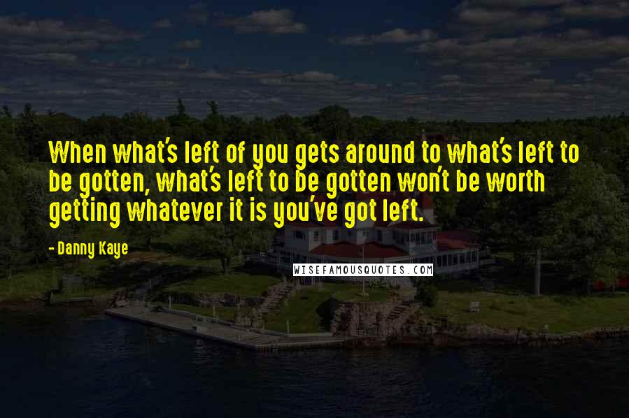 Danny Kaye Quotes: When what's left of you gets around to what's left to be gotten, what's left to be gotten won't be worth getting whatever it is you've got left.