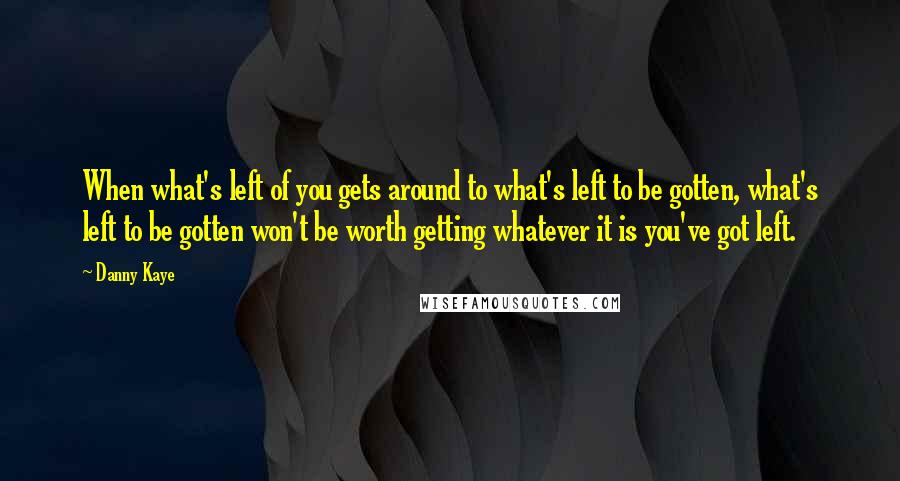 Danny Kaye Quotes: When what's left of you gets around to what's left to be gotten, what's left to be gotten won't be worth getting whatever it is you've got left.