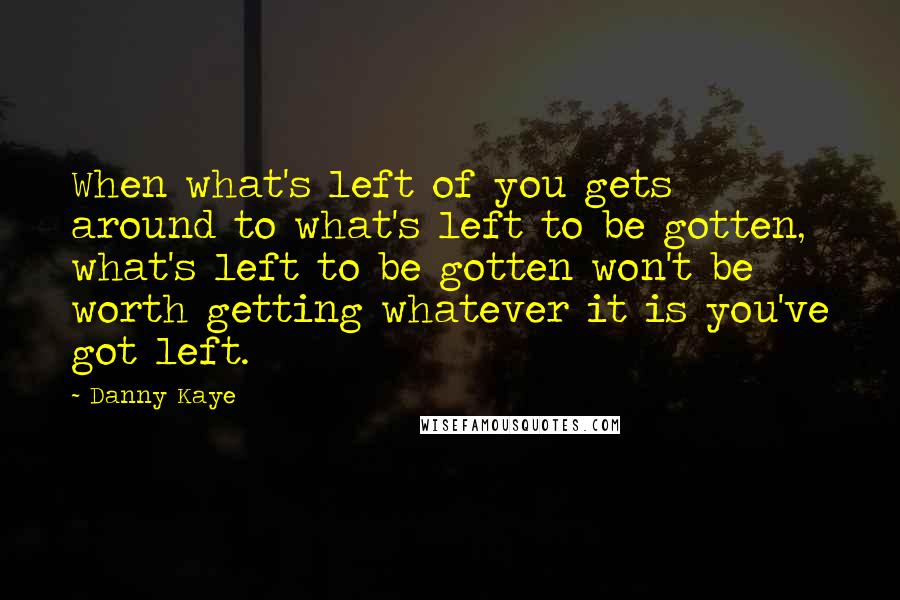Danny Kaye Quotes: When what's left of you gets around to what's left to be gotten, what's left to be gotten won't be worth getting whatever it is you've got left.