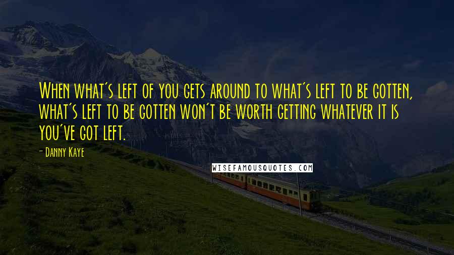 Danny Kaye Quotes: When what's left of you gets around to what's left to be gotten, what's left to be gotten won't be worth getting whatever it is you've got left.