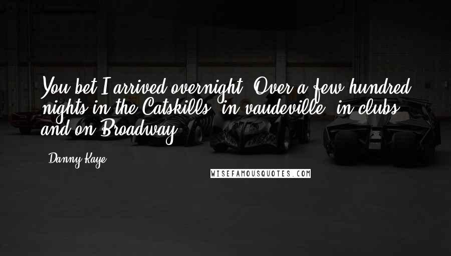 Danny Kaye Quotes: You bet I arrived overnight. Over a few hundred nights in the Catskills, in vaudeville, in clubs and on Broadway.