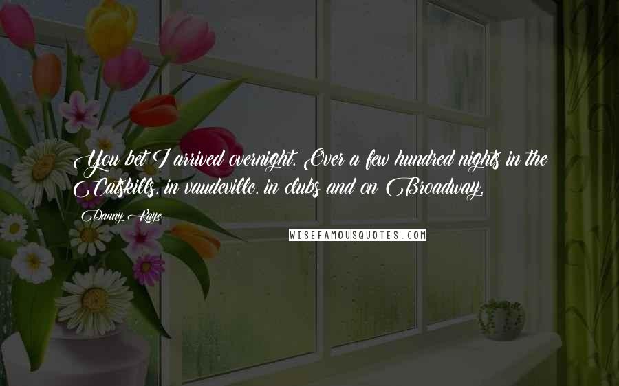 Danny Kaye Quotes: You bet I arrived overnight. Over a few hundred nights in the Catskills, in vaudeville, in clubs and on Broadway.