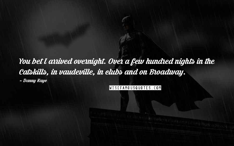 Danny Kaye Quotes: You bet I arrived overnight. Over a few hundred nights in the Catskills, in vaudeville, in clubs and on Broadway.