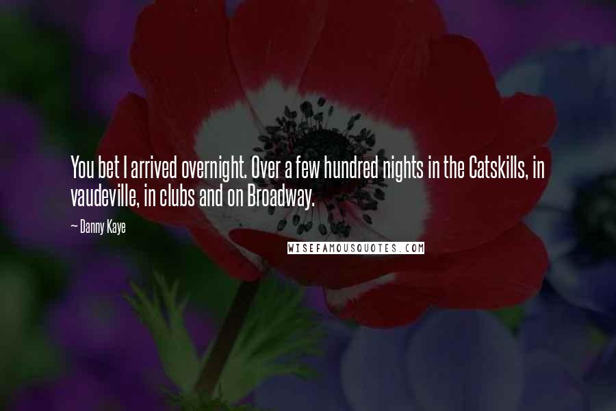 Danny Kaye Quotes: You bet I arrived overnight. Over a few hundred nights in the Catskills, in vaudeville, in clubs and on Broadway.