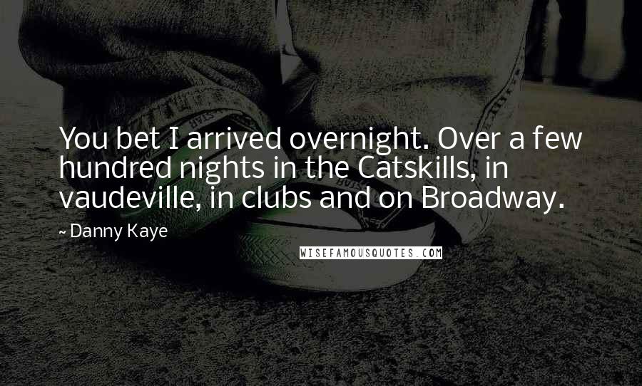 Danny Kaye Quotes: You bet I arrived overnight. Over a few hundred nights in the Catskills, in vaudeville, in clubs and on Broadway.