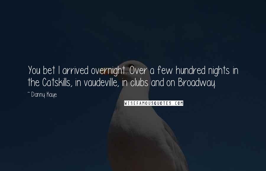 Danny Kaye Quotes: You bet I arrived overnight. Over a few hundred nights in the Catskills, in vaudeville, in clubs and on Broadway.