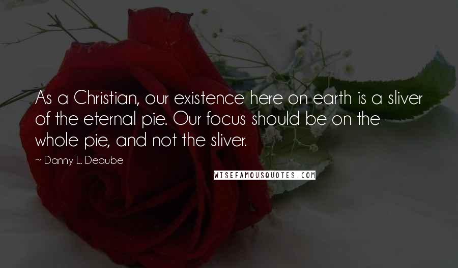 Danny L. Deaube Quotes: As a Christian, our existence here on earth is a sliver of the eternal pie. Our focus should be on the whole pie, and not the sliver.