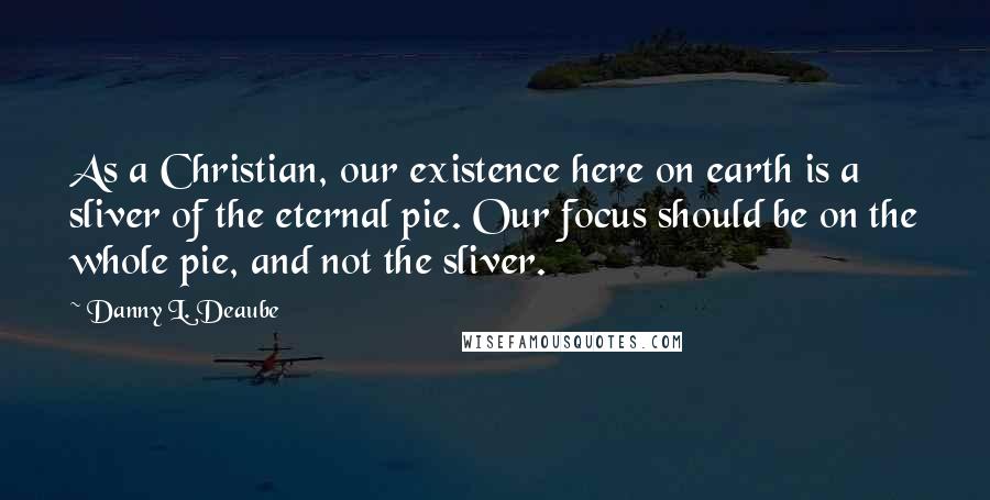 Danny L. Deaube Quotes: As a Christian, our existence here on earth is a sliver of the eternal pie. Our focus should be on the whole pie, and not the sliver.