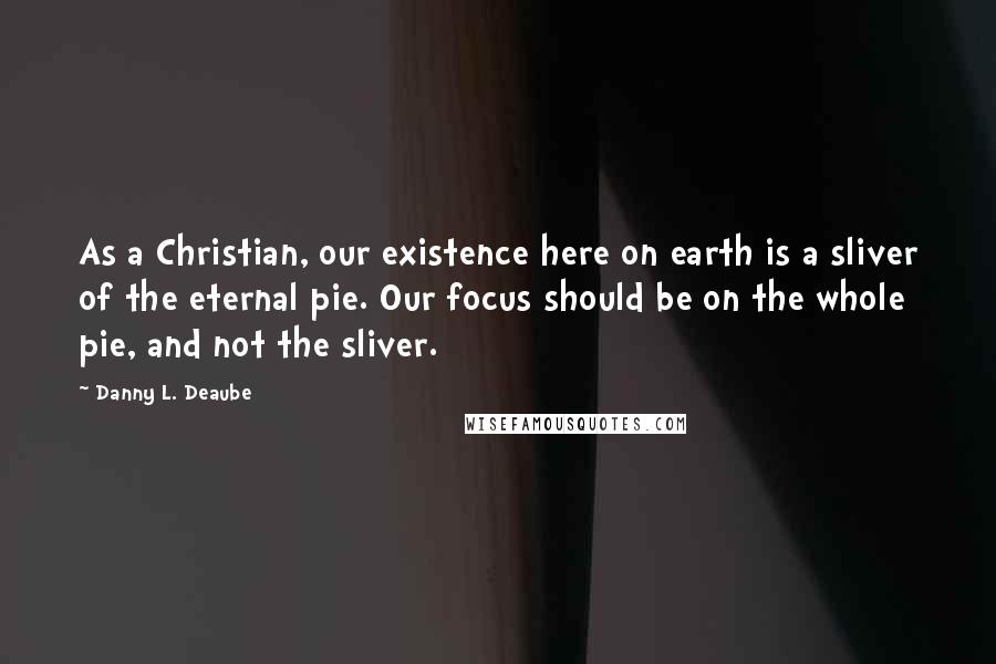 Danny L. Deaube Quotes: As a Christian, our existence here on earth is a sliver of the eternal pie. Our focus should be on the whole pie, and not the sliver.