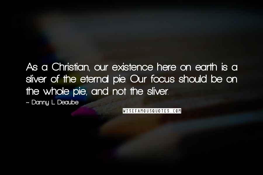 Danny L. Deaube Quotes: As a Christian, our existence here on earth is a sliver of the eternal pie. Our focus should be on the whole pie, and not the sliver.