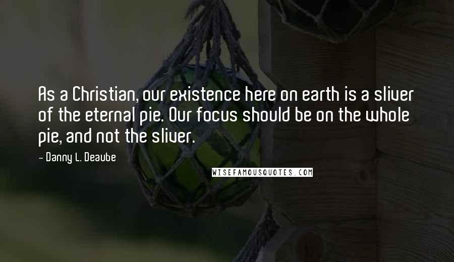 Danny L. Deaube Quotes: As a Christian, our existence here on earth is a sliver of the eternal pie. Our focus should be on the whole pie, and not the sliver.