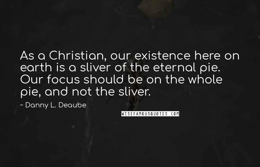 Danny L. Deaube Quotes: As a Christian, our existence here on earth is a sliver of the eternal pie. Our focus should be on the whole pie, and not the sliver.