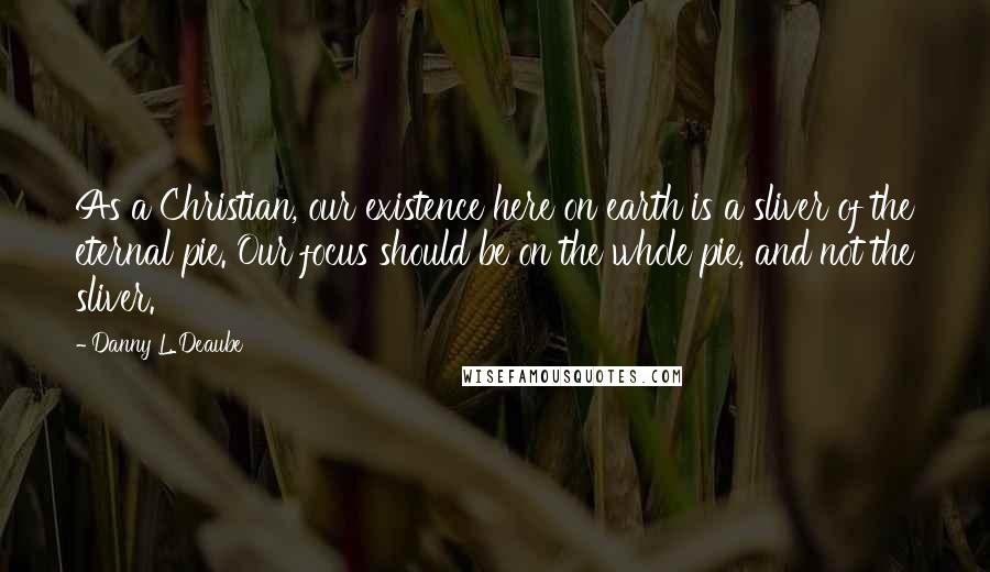 Danny L. Deaube Quotes: As a Christian, our existence here on earth is a sliver of the eternal pie. Our focus should be on the whole pie, and not the sliver.