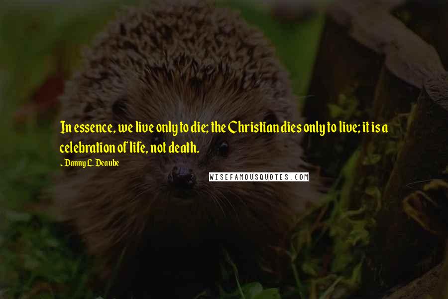 Danny L. Deaube Quotes: In essence, we live only to die; the Christian dies only to live; it is a celebration of life, not death.