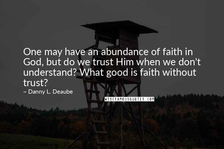 Danny L. Deaube Quotes: One may have an abundance of faith in God, but do we trust Him when we don't understand? What good is faith without trust?