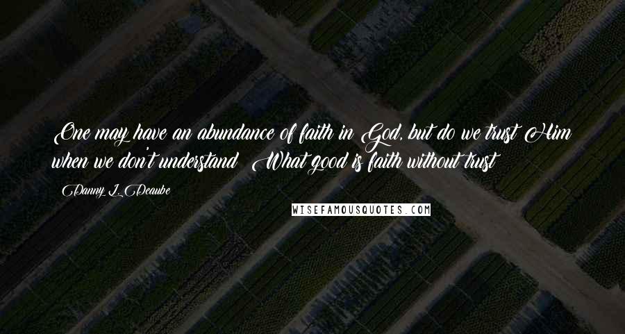Danny L. Deaube Quotes: One may have an abundance of faith in God, but do we trust Him when we don't understand? What good is faith without trust?