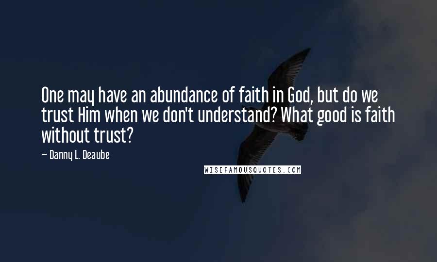 Danny L. Deaube Quotes: One may have an abundance of faith in God, but do we trust Him when we don't understand? What good is faith without trust?