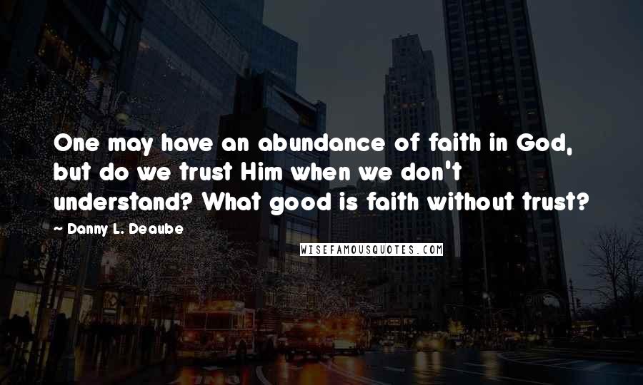 Danny L. Deaube Quotes: One may have an abundance of faith in God, but do we trust Him when we don't understand? What good is faith without trust?