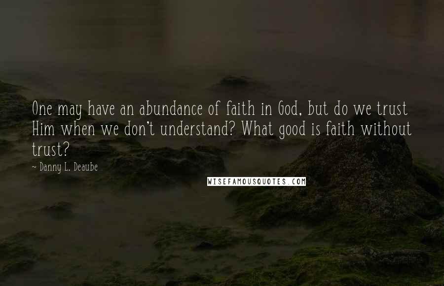 Danny L. Deaube Quotes: One may have an abundance of faith in God, but do we trust Him when we don't understand? What good is faith without trust?