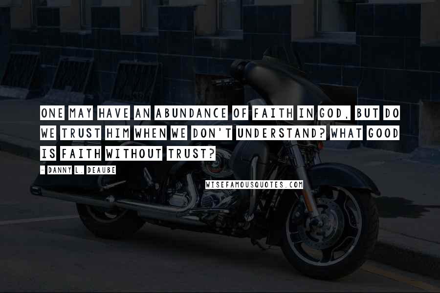 Danny L. Deaube Quotes: One may have an abundance of faith in God, but do we trust Him when we don't understand? What good is faith without trust?