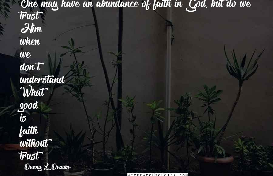 Danny L. Deaube Quotes: One may have an abundance of faith in God, but do we trust Him when we don't understand? What good is faith without trust?