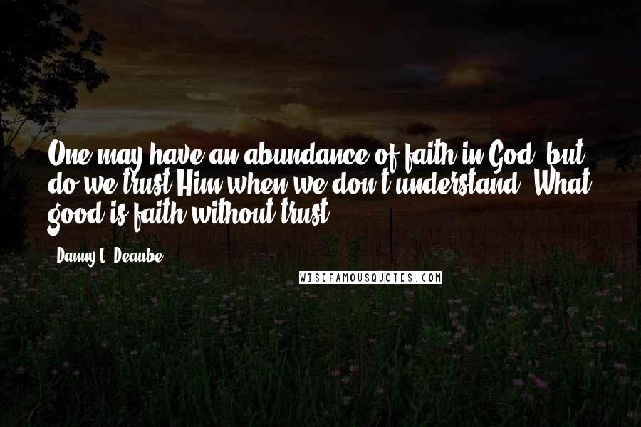 Danny L. Deaube Quotes: One may have an abundance of faith in God, but do we trust Him when we don't understand? What good is faith without trust?