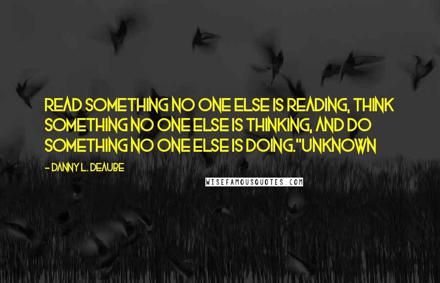 Danny L. Deaube Quotes: Read something no one else is reading, think something no one else is thinking, and do something no one else is doing."Unknown