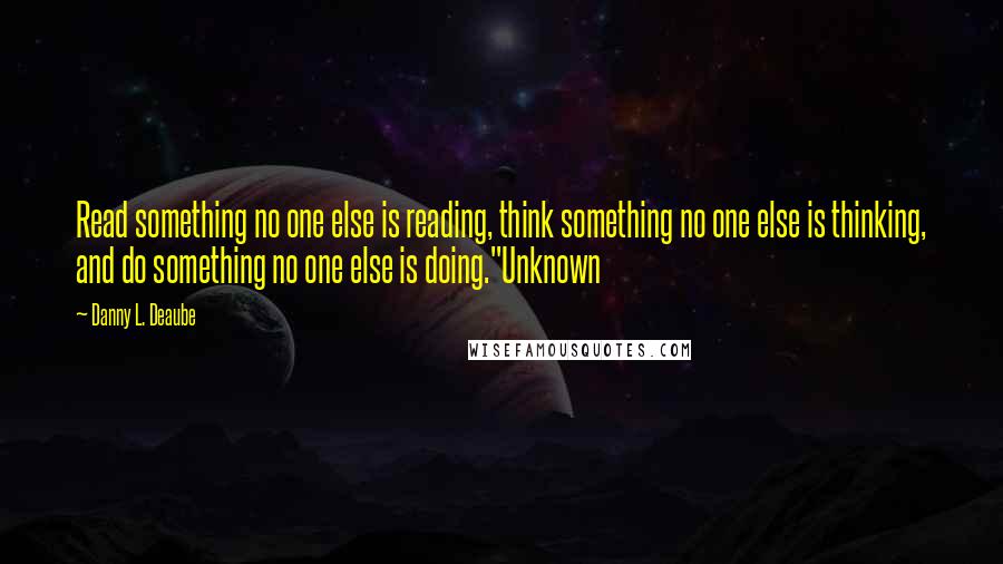 Danny L. Deaube Quotes: Read something no one else is reading, think something no one else is thinking, and do something no one else is doing."Unknown