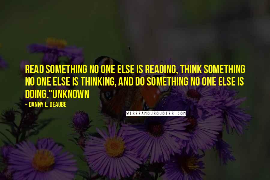 Danny L. Deaube Quotes: Read something no one else is reading, think something no one else is thinking, and do something no one else is doing."Unknown