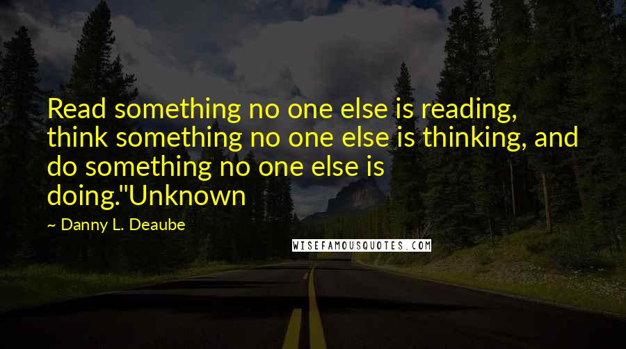 Danny L. Deaube Quotes: Read something no one else is reading, think something no one else is thinking, and do something no one else is doing."Unknown