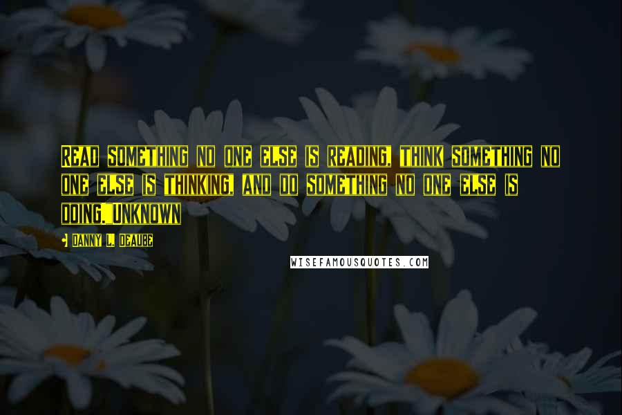 Danny L. Deaube Quotes: Read something no one else is reading, think something no one else is thinking, and do something no one else is doing."Unknown