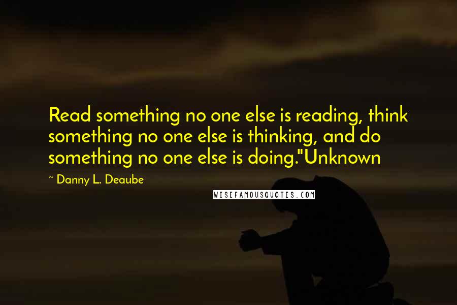 Danny L. Deaube Quotes: Read something no one else is reading, think something no one else is thinking, and do something no one else is doing."Unknown
