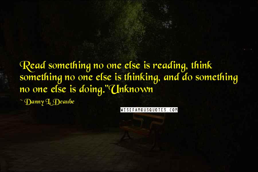 Danny L. Deaube Quotes: Read something no one else is reading, think something no one else is thinking, and do something no one else is doing."Unknown