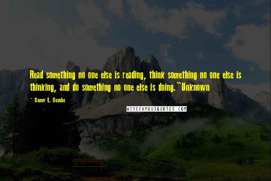 Danny L. Deaube Quotes: Read something no one else is reading, think something no one else is thinking, and do something no one else is doing."Unknown