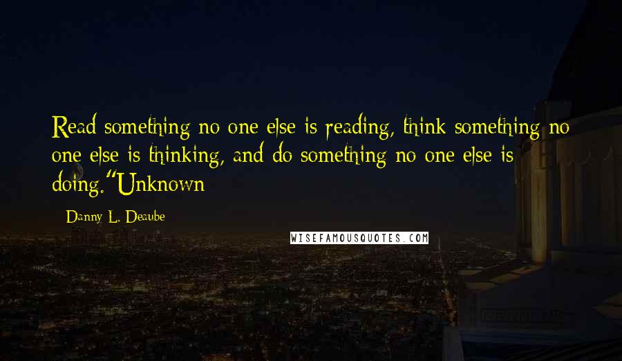 Danny L. Deaube Quotes: Read something no one else is reading, think something no one else is thinking, and do something no one else is doing."Unknown