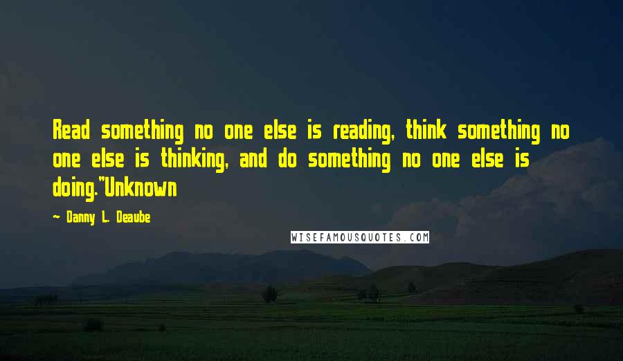 Danny L. Deaube Quotes: Read something no one else is reading, think something no one else is thinking, and do something no one else is doing."Unknown