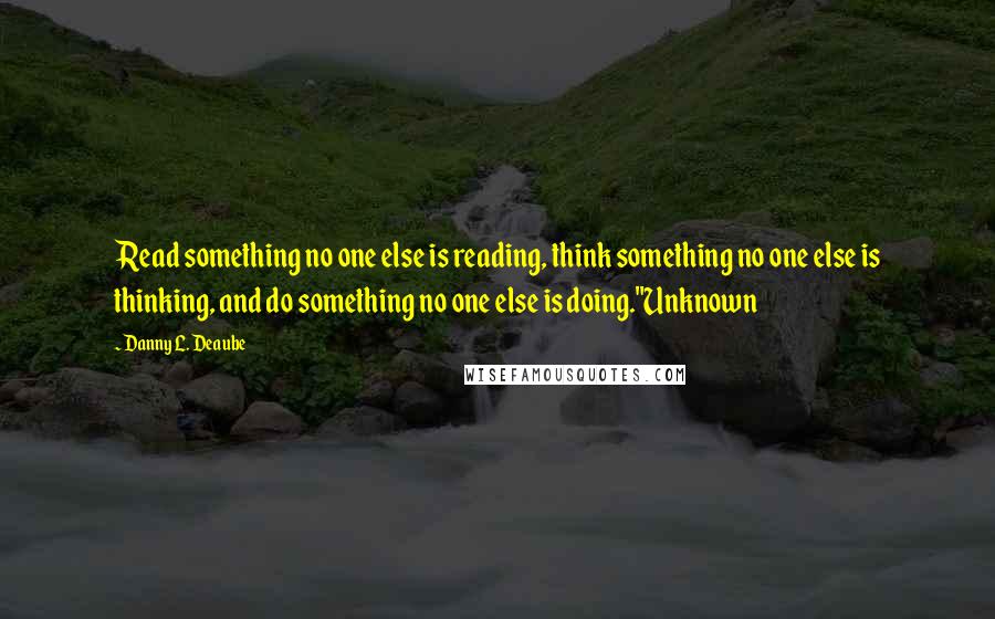 Danny L. Deaube Quotes: Read something no one else is reading, think something no one else is thinking, and do something no one else is doing."Unknown