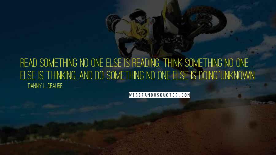 Danny L. Deaube Quotes: Read something no one else is reading, think something no one else is thinking, and do something no one else is doing."Unknown