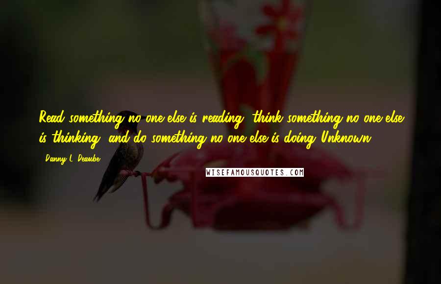 Danny L. Deaube Quotes: Read something no one else is reading, think something no one else is thinking, and do something no one else is doing."Unknown