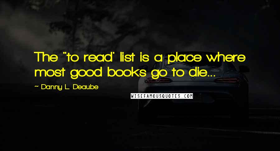 Danny L. Deaube Quotes: The "to read' list is a place where most good books go to die...