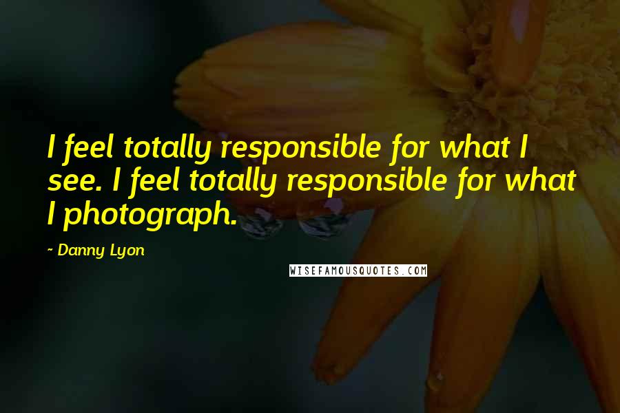 Danny Lyon Quotes: I feel totally responsible for what I see. I feel totally responsible for what I photograph.