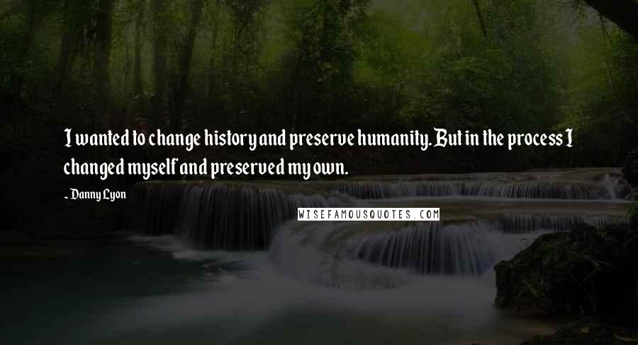 Danny Lyon Quotes: I wanted to change history and preserve humanity. But in the process I changed myself and preserved my own.