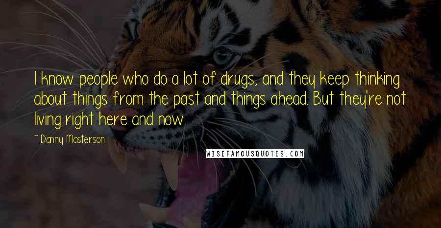 Danny Masterson Quotes: I know people who do a lot of drugs, and they keep thinking about things from the past and things ahead. But they're not living right here and now.